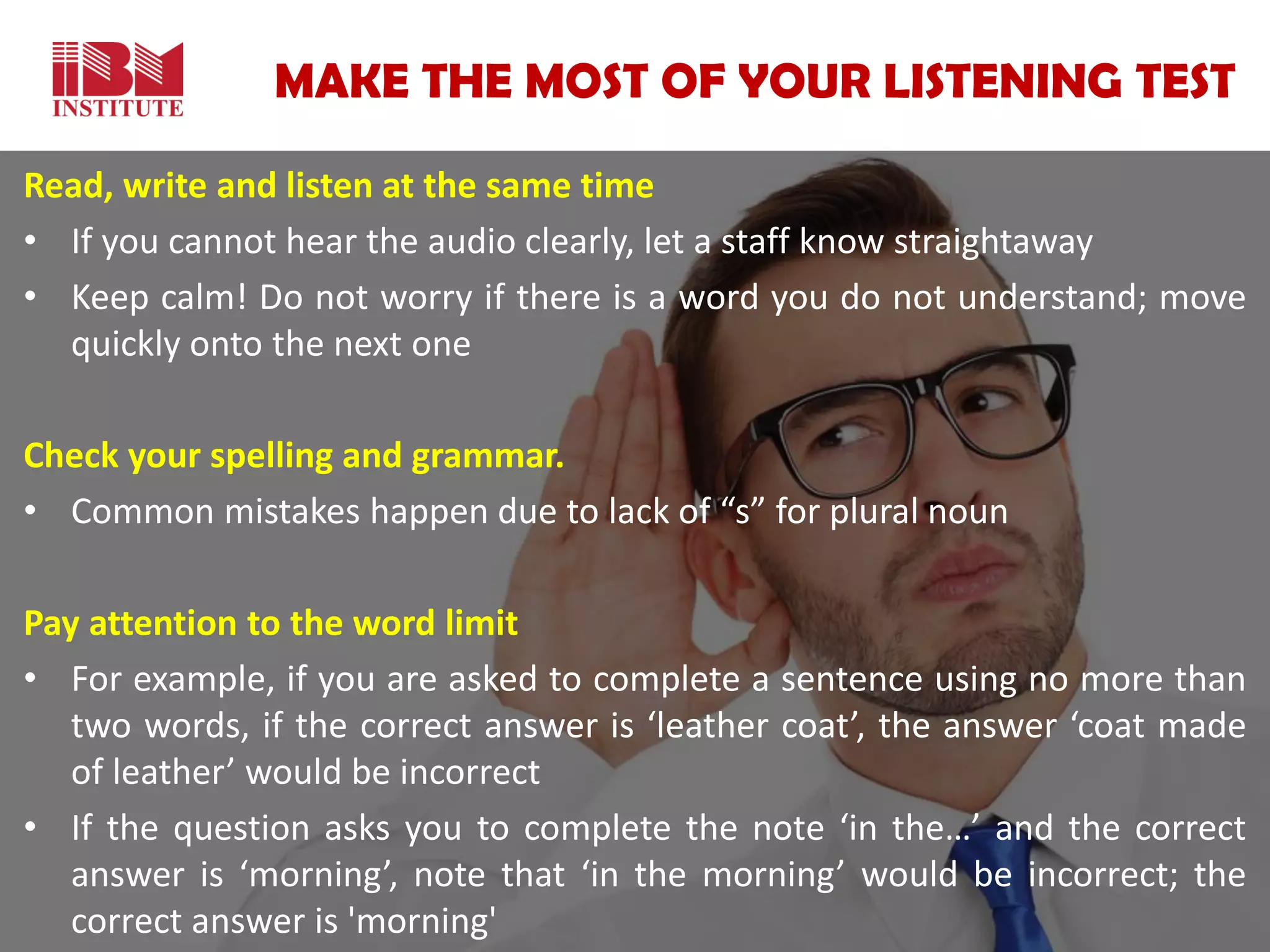 MAKE THE MOST OF YOUR LISTENING TEST
Read, write and listen at the same time
• If you cannot hear the audio clearly, let a staff know straightaway
• Keep calm! Do not worry if there is a word you do not understand; move
quickly onto the next one
Check your spelling and grammar.
• Common mistakes happen due to lack of “s” for plural noun
Pay attention to the word limit
• For example, if you are asked to complete a sentence using no more than
two words, if the correct answer is ‘leather coat’, the answer ‘coat made
of leather’ would be incorrect
• If the question asks you to complete the note ‘in the…’ and the correct
answer is ‘morning’, note that ‘in the morning’ would be incorrect; the
correct answer is 'morning'
 