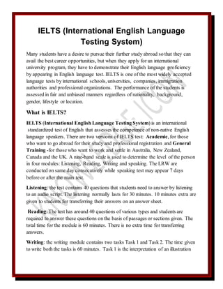 IELTS (International English Language
Testing System)
Many students have a desire to pursue their further study abroad so that they can
avail the best career opportunities, but when they apply for an international
university program, they have to demonstrate their English language proficiency
by appearing in English language test. IELTS is one of the most widely accepted
language tests by international schools, universities, companies, immigration
authorities and professional organizations. The performance of the students is
assessed in fair and unbiased manners regardless of nationality, background,
gender, lifestyle or location.
What is IELTS?
IELTS (International English Language Testing System) is an international
standardized test of English that assesses the competence of non-native English
language speakers. There are two versions of IELTS test: Academic, for those
who want to go abroad for their study and professional registration and General
Training -for those who want to work and settle in Australia, New Zealand,
Canada and the UK. A nine-band scale is used to determine the level of the person
in four modules: Listening, Reading, Writing and speaking. The LRW are
conducted on same day consecutively while speaking test may appear 7 days
before or after the main test.
Listening: the test contains 40 questions that students need to answer by listening
to an audio script. The listening normally lasts for 30 minutes. 10 minutes extra are
given to students for transferring their answers on an answer sheet.
Reading:The test has around 40 questions of various types and students are
required to answer these questions on the basis of passages or sections given. The
total time for the module is 60 minutes. There is no extra time for transferring
answers.
Writing: the writing module contains two tasks Task 1 and Task 2. The time given
to write both the tasks is 60 minutes. Task 1 is the interpretation of an illustration
 
