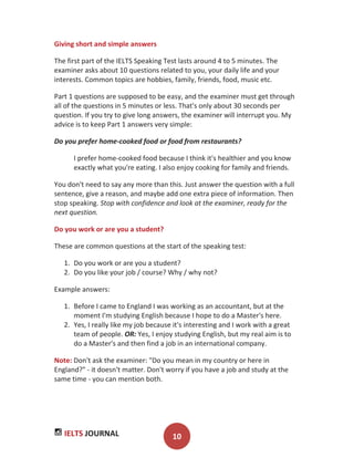 IELTS JOURNAL 10
Giving short and simple answers
The first part of the IELTS Speaking Test lasts around 4 to 5 minutes. The
examiner asks about 10 questions related to you, your daily life and your
interests. Common topics are hobbies, family, friends, food, music etc.
Part 1 questions are supposed to be easy, and the examiner must get through
all of the questions in 5 minutes or less. That's only about 30 seconds per
question. If you try to give long answers, the examiner will interrupt you. My
advice is to keep Part 1 answers very simple:
Do you prefer home-cooked food or food from restaurants?
I prefer home-cooked food because I think it's healthier and you know
exactly what you're eating. I also enjoy cooking for family and friends.
You don't need to say any more than this. Just answer the question with a full
sentence, give a reason, and maybe add one extra piece of information. Then
stop speaking. Stop with confidence and look at the examiner, ready for the
next question.
Do you work or are you a student?
These are common questions at the start of the speaking test:
1. Do you work or are you a student?
2. Do you like your job / course? Why / why not?
Example answers:
1. Before I came to England I was working as an accountant, but at the
moment I'm studying English because I hope to do a Master's here.
2. Yes, I really like my job because it's interesting and I work with a great
team of people. OR: Yes, I enjoy studying English, but my real aim is to
do a Master's and then find a job in an international company.
Note: Don't ask the examiner: "Do you mean in my country or here in
England?" - it doesn't matter. Don't worry if you have a job and study at the
same time - you can mention both.
 