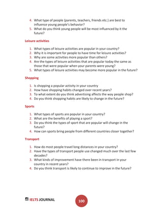 IELTS JOURNAL 100
4. What type of people (parents, teachers, friends etc.) are best to
influence young people’s behavior?
5. What do you think young people will be most influenced by it the
future?
Leisure activities
1. What types of leisure activities are popular in your country?
2. Why it is important for people to have time for leisure activities?
3. Why are some activities more popular than others?
4. Are the types of leisure activities that are popular today the same as
those that were popular when your parents were young?
5. What types of leisure activities may become more popular in the future?
Shopping
1. Is shopping a popular activity in your country
2. How have shopping habits changed over recent years?
3. To what extent do you think advertising affects the way people shop?
4. Do you think shopping habits are likely to change in the future?
Sports
1. What types of sports are popular in your country?
2. What are the benefits of playing a sport?
3. Do you think the types of sport that are popular will change in the
future?
4. How can sports bring people from different countries closer together?
Transport
1. How do most people travel long distances in your country?
2. Have the types of transport people use changed much over the last few
decades?
3. What kinds of improvement have there been in transport in your
country in recent years?
4. Do you think transport is likely to continue to improve in the future?
 