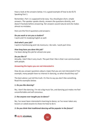 IELTS JOURNAL 11
Have a look at the answers below. It is a good example of how to do IELTS
Speaking Part 1.
Remember, Part 1 is supposed to be easy. You should give short, simple
answers. The speaker speaks clearly, answers the questions directly, and
doesn't hesitate before answering. Her answers sound natural and she makes
almost no mistakes.
Here are the first 4 questions and answers:
Do you work or are you a student?
I work and I'm studying English as well.
And what's your job?
I work in hairdressing and I do manicure, I do nails. I work part-time.
How long have you done this job?
I've been doing this job for almost one year.
Do you like it?
Actually, I don't like it very much. The part that I like is that I can communicate
with people.
Answering the topics you are not interested in
How do you answer questions about a topic that you are not interested in? For
example, many people have no interest in dancing, so what should they say?
The best advice: just tell the truth. It's fine to say you don't like something.
Read the examples below:
1. Do you like dancing?
No, I don't like dancing. I'm not a big music fan, and dancing just makes me feel
uncomfortable and self-conscious.
2. Has anyone ever taught you to dance?
No, I've never been interested in learning to dance, so I've never taken any
lessons or asked anyone to show me how to do it.
3. Do you think that traditional dancing will be popular in the future?
 