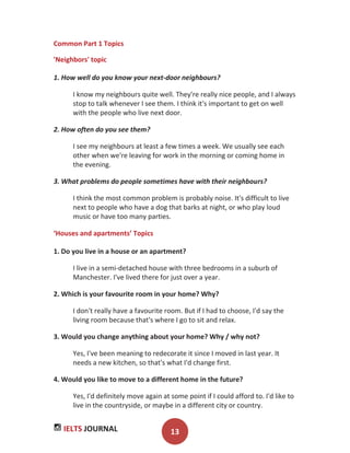 IELTS JOURNAL 13
Common Part 1 Topics
'Neighbors' topic
1. How well do you know your next-door neighbours?
I know my neighbours quite well. They're really nice people, and I always
stop to talk whenever I see them. I think it's important to get on well
with the people who live next door.
2. How often do you see them?
I see my neighbours at least a few times a week. We usually see each
other when we're leaving for work in the morning or coming home in
the evening.
3. What problems do people sometimes have with their neighbours?
I think the most common problem is probably noise. It's difficult to live
next to people who have a dog that barks at night, or who play loud
music or have too many parties.
‘Houses and apartments’ Topics
1. Do you live in a house or an apartment?
I live in a semi-detached house with three bedrooms in a suburb of
Manchester. I've lived there for just over a year.
2. Which is your favourite room in your home? Why?
I don't really have a favourite room. But if I had to choose, I'd say the
living room because that's where I go to sit and relax.
3. Would you change anything about your home? Why / why not?
Yes, I've been meaning to redecorate it since I moved in last year. It
needs a new kitchen, so that's what I'd change first.
4. Would you like to move to a different home in the future?
Yes, I'd definitely move again at some point if I could afford to. I'd like to
live in the countryside, or maybe in a different city or country.
 