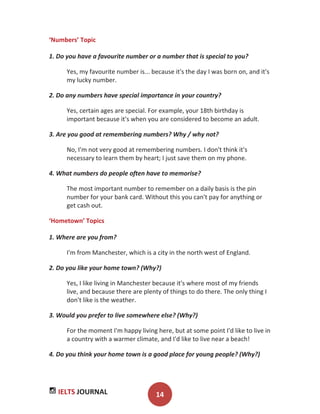 IELTS JOURNAL 14
‘Numbers’ Topic
1. Do you have a favourite number or a number that is special to you?
Yes, my favourite number is... because it's the day I was born on, and it's
my lucky number.
2. Do any numbers have special importance in your country?
Yes, certain ages are special. For example, your 18th birthday is
important because it's when you are considered to become an adult.
3. Are you good at remembering numbers? Why / why not?
No, I'm not very good at remembering numbers. I don't think it's
necessary to learn them by heart; I just save them on my phone.
4. What numbers do people often have to memorise?
The most important number to remember on a daily basis is the pin
number for your bank card. Without this you can't pay for anything or
get cash out.
‘Hometown’ Topics
1. Where are you from?
I'm from Manchester, which is a city in the north west of England.
2. Do you like your home town? (Why?)
Yes, I like living in Manchester because it's where most of my friends
live, and because there are plenty of things to do there. The only thing I
don't like is the weather.
3. Would you prefer to live somewhere else? (Why?)
For the moment I'm happy living here, but at some point I'd like to live in
a country with a warmer climate, and I'd like to live near a beach!
4. Do you think your home town is a good place for young people? (Why?)
 