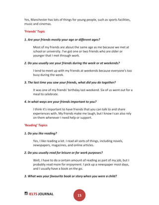 IELTS JOURNAL 15
Yes, Manchester has lots of things for young people, such as sports facilities,
music and cinemas.
‘Friends’ Topic
1. Are your friends mostly your age or different ages?
Most of my friends are about the same age as me because we met at
school or university. I've got one or two friends who are older or
younger that I met through work.
2. Do you usually see your friends during the week or at weekends?
I tend to meet up with my friends at weekends because everyone's too
busy during the week.
3. The last time you saw your friends, what did you do together?
It was one of my friends' birthday last weekend. Six of us went out for a
meal to celebrate.
4. In what ways are your friends important to you?
I think it's important to have friends that you can talk to and share
experiences with. My friends make me laugh, but I know I can also rely
on them whenever I need help or support.
‘Reading’ Topics
1. Do you like reading?
Yes, I like reading a lot. I read all sorts of things, including novels,
newspapers, magazines, and online articles.
2. Do you usually read for leisure or for work purposes?
Well, I have to do a certain amount of reading as part of my job, but I
probably read more for enjoyment. I pick up a newspaper most days,
and I usually have a book on the go.
3. What was your favourite book or story when you were a child?
 