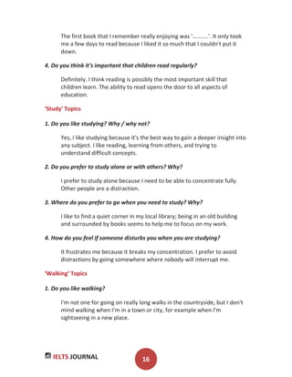 IELTS JOURNAL 16
The first book that I remember really enjoying was '..........'. It only took
me a few days to read because I liked it so much that I couldn't put it
down.
4. Do you think it's important that children read regularly?
Definitely. I think reading is possibly the most important skill that
children learn. The ability to read opens the door to all aspects of
education.
‘Study’ Topics
1. Do you like studying? Why / why not?
Yes, I like studying because it's the best way to gain a deeper insight into
any subject. I like reading, learning from others, and trying to
understand difficult concepts.
2. Do you prefer to study alone or with others? Why?
I prefer to study alone because I need to be able to concentrate fully.
Other people are a distraction.
3. Where do you prefer to go when you need to study? Why?
I like to find a quiet corner in my local library; being in an old building
and surrounded by books seems to help me to focus on my work.
4. How do you feel if someone disturbs you when you are studying?
It frustrates me because it breaks my concentration. I prefer to avoid
distractions by going somewhere where nobody will interrupt me.
‘Walking’ Topics
1. Do you like walking?
I'm not one for going on really long walks in the countryside, but I don't
mind walking when I'm in a town or city, for example when I'm
sightseeing in a new place.
 