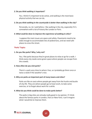IELTS JOURNAL 17
2. Do you think walking is important?
Yes, I think it's important to be active, and walking is the most basic
physical activity that we can do.
3. Do you think walking in the countryside is better than walking in the city?
Personally, no. As I said before, I like walking in the city, especially if it's
somewhere with a lot of history like London or Paris.
4. What could be done to improve the experience of walking in cities?
I suppose the main issues are space and safety. Pavements need to be
wide enough to accommodate lots of pedestrians, and we need safe
places to cross the street.
‘Parks’ Topics
1. Do you like parks? Why / why not?
Yes, I like parks because they're great places to relax or go for a walk. I
think every city needs some green space where people can escape from
the crowds.
2. How often do you visit parks?
There's a park very close to where I live, so I probably go there once or
twice a week if the weather's nice.
3. Why are parks an important part of many towns and cities?
Parks are like an oasis where people get away from the hustle and bustle
of city life. They are where people go to have lunch, to take some
exercise, or to forget about work for a while.
4. What do you think could be done to make parks better?
The parks in big cities are already really good in my opinion. If I think
about the famous parks in London, Paris or New York, I can't imagine
what I would do to improve them.
 