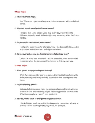 IELTS JOURNAL 18
‘Maps’ Topics
1. Do you ever use maps?
Yes. Whenever I go somewhere new, I plan my journey with the help of
a map.
2. When do people usually need to use a map?
I imagine that some people use a map every day if they travel to
different places for work. Others might only use a map when they're on
holiday.
3. Do you prefer electronic or paper maps?
I still prefer paper maps for a long journey; I like being able to open the
map out on a table and see the full journey ahead.
4. Do you ever ask people for directions instead of using a map?
Only if I'm really lost. Whenever I ask for directions, I find it difficult to
remember what the person said. So I prefer to find my own way.
‘Games’ Topics
1. What games are popular in your country?
Well, if we can consider sports as games, then football is definitely the
most popular game in my country, but we also love board games like
chess.
2. Do you play any games?
Not regularly these days. I play the occasional game of tennis with my
brother-in-law, and I recently played a bowling game on the Nintendo
Wii with my nephew. I wasn't very good at it.
3. How do people learn to play games in your country?
I think children teach each other to play games. I remember a friend at
primary school teaching me to play chess, for example.
 