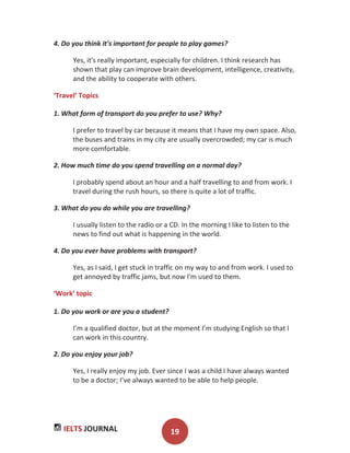 IELTS JOURNAL 19
4. Do you think it's important for people to play games?
Yes, it's really important, especially for children. I think research has
shown that play can improve brain development, intelligence, creativity,
and the ability to cooperate with others.
‘Travel’ Topics
1. What form of transport do you prefer to use? Why?
I prefer to travel by car because it means that I have my own space. Also,
the buses and trains in my city are usually overcrowded; my car is much
more comfortable.
2. How much time do you spend travelling on a normal day?
I probably spend about an hour and a half travelling to and from work. I
travel during the rush hours, so there is quite a lot of traffic.
3. What do you do while you are travelling?
I usually listen to the radio or a CD. In the morning I like to listen to the
news to find out what is happening in the world.
4. Do you ever have problems with transport?
Yes, as I said, I get stuck in traffic on my way to and from work. I used to
get annoyed by traffic jams, but now I'm used to them.
‘Work’ topic
1. Do you work or are you a student?
I’m a qualified doctor, but at the moment I’m studying English so that I
can work in this country.
2. Do you enjoy your job?
Yes, I really enjoy my job. Ever since I was a child I have always wanted
to be a doctor; I’ve always wanted to be able to help people.
 