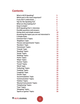 IELTS JOURNAL 2
Contents
What is IELTS Speaking? 5
Which part is the most important? 5
If you don’t understand, … 6
Tips for the Speaking Test 6
What are they looking for? 6
Keep it simple! 7
IELTS Speaking Part 1: Interview 7
Possible questions and answers 8
Giving short and simple answers 10
Answering the topics you are not interested in 11
5 Simple Rules 12
Common Part 1 Topics 13
'Neighbors' topic 13
‘Houses and apartments’ Topics 13
‘Numbers’ Topic 14
‘Hometown’ Topics 14
‘Friends’ Topic 15
‘Reading’ Topics 15
‘Study’ Topics 16
‘Walking’ Topics 16
‘Parks’ Topics 17
‘Maps’ Topics 18
‘Games’ Topics 18
‘Travel’ Topics 19
‘Work’ topic 19
‘Collecting’ Topics 20
‘Cooking’ Topics 20
‘Laughing’ Topic 21
‘Emails’ topic 22
‘Accommodation’ Topic 22
‘Communication’ Topics 23
‘Clothes’ Topics 23
‘Musical instruments’ Topics 24
‘Telephoning’ Topics 24
‘Toys’ Topics 25
‘Shopping’ Topics 25
‘Sports or games’ Topics 26
 