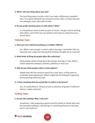 IELTS JOURNAL 20
3. What's the best thing about your job?
The best thing about my job is that I can make a difference in people’s
lives. It’s a great feeling to see someone recover after an illness because
my colleagues and I were able to help.
4. Do you prefer working alone or with others? Why?
In a hospital you have to work as part of a team. I’ve got used to working
with others, and I think you can achieve a lot more as a team than you
would alone.
‘Collecting’ Topics
1. Have you ever collected anything as a hobby? (What?)
Yes. When I was younger I used to collect keyrings. I remember that my
favourite was a Lego man keyring that someone bought me as a present.
2. What kinds of thing do people often like collecting?
Some people collect cheap items like stamps, keyrings or toys. Others
collect expensive antiques, watches, jewellery or even cars.
3. Why do you think people collect certain objects?
Maybe they like the constant search for a new item, or they want to
remember past experiences. Others might like the feeling of organising
and presenting what they own.
4. Is there anything that you would like to collect in the future?
Yes. If I could afford it, I'd love to have a collection of guitars in different
colours, shapes and sizes!
‘Cooking’ Topics
1. Do you like cooking? Why / why not?
Sometimes, I like preparing a special meal for family or friends who visit,
but everyday cooking is a bit boring; it's something that has to be done,
but it's not really fun.
 