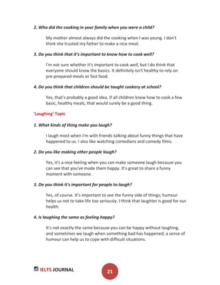 IELTS JOURNAL 21
2. Who did the cooking in your family when you were a child?
My mother almost always did the cooking when I was young. I don't
think she trusted my father to make a nice meal.
3. Do you think that it's important to know how to cook well?
I'm not sure whether it's important to cook well, but I do think that
everyone should know the basics. It definitely isn't healthy to rely on
pre-prepared meals or fast food.
4. Do you think that children should be taught cookery at school?
Yes, that's probably a good idea. If all children knew how to cook a few
basic, healthy meals, that would surely be a good thing.
‘Laughing’ Topic
1. What kinds of thing make you laugh?
I laugh most when I'm with friends talking about funny things that have
happened to us. I also like watching comedians and comedy films.
2. Do you like making other people laugh?
Yes, it's a nice feeling when you can make someone laugh because you
can see that you've made them happy. It's great to share a funny
moment with someone.
3. Do you think it's important for people to laugh?
Yes, of course. It's important to see the funny side of things; humour
helps us not to take life too seriously. I think that laughter is good for our
health.
4. Is laughing the same as feeling happy?
It's not exactly the same because you can be happy without laughing,
and sometimes we laugh when something bad has happened; a sense of
humour can help us to cope with difficult situations.
 