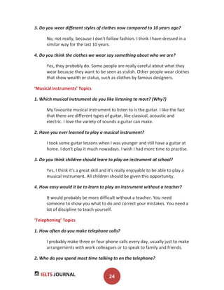 IELTS JOURNAL 24
3. Do you wear different styles of clothes now compared to 10 years ago?
No, not really, because I don't follow fashion. I think I have dressed in a
similar way for the last 10 years.
4. Do you think the clothes we wear say something about who we are?
Yes, they probably do. Some people are really careful about what they
wear because they want to be seen as stylish. Other people wear clothes
that show wealth or status, such as clothes by famous designers.
‘Musical instruments’ Topics
1. Which musical instrument do you like listening to most? (Why?)
My favourite musical instrument to listen to is the guitar. I like the fact
that there are different types of guitar, like classical, acoustic and
electric. I love the variety of sounds a guitar can make.
2. Have you ever learned to play a musical instrument?
I took some guitar lessons when I was younger and still have a guitar at
home. I don't play it much nowadays. I wish I had more time to practise.
3. Do you think children should learn to play an instrument at school?
Yes, I think it's a great skill and it's really enjoyable to be able to play a
musical instrument. All children should be given this opportunity.
4. How easy would it be to learn to play an instrument without a teacher?
It would probably be more difficult without a teacher. You need
someone to show you what to do and correct your mistakes. You need a
lot of discipline to teach yourself.
‘Telephoning’ Topics
1. How often do you make telephone calls?
I probably make three or four phone calls every day, usually just to make
arrangements with work colleagues or to speak to family and friends.
2. Who do you spend most time talking to on the telephone?
 