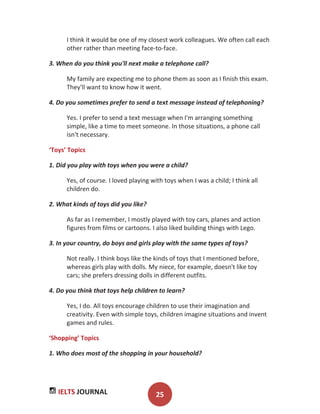 IELTS JOURNAL 25
I think it would be one of my closest work colleagues. We often call each
other rather than meeting face-to-face.
3. When do you think you'll next make a telephone call?
My family are expecting me to phone them as soon as I finish this exam.
They'll want to know how it went.
4. Do you sometimes prefer to send a text message instead of telephoning?
Yes. I prefer to send a text message when I'm arranging something
simple, like a time to meet someone. In those situations, a phone call
isn't necessary.
‘Toys’ Topics
1. Did you play with toys when you were a child?
Yes, of course. I loved playing with toys when I was a child; I think all
children do.
2. What kinds of toys did you like?
As far as I remember, I mostly played with toy cars, planes and action
figures from films or cartoons. I also liked building things with Lego.
3. In your country, do boys and girls play with the same types of toys?
Not really. I think boys like the kinds of toys that I mentioned before,
whereas girls play with dolls. My niece, for example, doesn't like toy
cars; she prefers dressing dolls in different outfits.
4. Do you think that toys help children to learn?
Yes, I do. All toys encourage children to use their imagination and
creativity. Even with simple toys, children imagine situations and invent
games and rules.
‘Shopping’ Topics
1. Who does most of the shopping in your household?
 