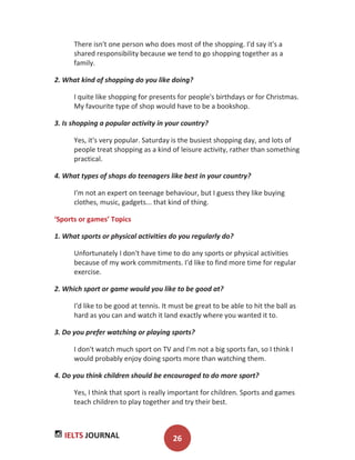 IELTS JOURNAL 26
There isn't one person who does most of the shopping. I'd say it's a
shared responsibility because we tend to go shopping together as a
family.
2. What kind of shopping do you like doing?
I quite like shopping for presents for people's birthdays or for Christmas.
My favourite type of shop would have to be a bookshop.
3. Is shopping a popular activity in your country?
Yes, it's very popular. Saturday is the busiest shopping day, and lots of
people treat shopping as a kind of leisure activity, rather than something
practical.
4. What types of shops do teenagers like best in your country?
I'm not an expert on teenage behaviour, but I guess they like buying
clothes, music, gadgets... that kind of thing.
‘Sports or games’ Topics
1. What sports or physical activities do you regularly do?
Unfortunately I don't have time to do any sports or physical activities
because of my work commitments. I'd like to find more time for regular
exercise.
2. Which sport or game would you like to be good at?
I'd like to be good at tennis. It must be great to be able to hit the ball as
hard as you can and watch it land exactly where you wanted it to.
3. Do you prefer watching or playing sports?
I don't watch much sport on TV and I'm not a big sports fan, so I think I
would probably enjoy doing sports more than watching them.
4. Do you think children should be encouraged to do more sport?
Yes, I think that sport is really important for children. Sports and games
teach children to play together and try their best.
 