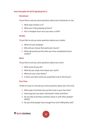 IELTS JOURNAL 27
Extra Examples for IELTS Speaking Part 1
Hometown
I’d just like to ask you some questions about your hometown or city.
1. What type of place is it?
2. What was it like growing up there?
3. Has it changed much since you were a child?
Studies
I’d just like to ask you some questions about your studies.
1. What are you studying?
2. Why did you choose that particular course?
3. What job would you like when you have completed all your
studies?
Work
I’d just like to ask you some questions about your work.
1. What work do you do?
2. What do you enjoy most about your work?
3. What are your main duties?
4. Is there any other work you would like to do in the future?
Free Time
I’d like to move on and ask you some questions about your free time
1. What type of activities do you like to do in your free time?
2. How long have you been interested in these activities?
3. Do you like to do these activities alone or with other people?
(Why)?
4. Do you think people have enough free time? (Why/why not)?
 