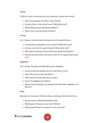 IELTS JOURNAL 28
Family
I’d like to move on and ask you some questions about your family.
1. How many people are there in your family?
2. Do you all live in the same house? (Why/why not)?
3. What things do you like doing together?
4. Who is your favorite family member?
Timing
Let’s move on and talk about being on time for appointments.
1. Is being late acceptable in your culture? (Why/why not)?
2. Are you ever late for appointments? (Why/why not)?
3. What type of excuses do you think are alright for lateness?
4. How do you feel when someone is late for an appointment with
you?
Neighbors
Let’s change the topic and talk about your neighbors
1. Do you know the people who live next door to you?
2. How often do you see each other?
3. What kind of relationship do you have?
4. How can neighbors be helpful?
5. What kind of problems can people have with their neighbors in a
big city?
Food
Moving to a new topic, I’d like to discuss cooking and meals with you.
1. Do you enjoy cooking? (Why/why not)?
2. What type of things can you cook? (Why)?
3. What kinds of food are popular in your country?
 