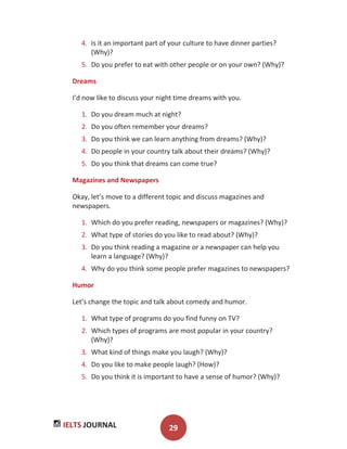 IELTS JOURNAL 29
4. Is it an important part of your culture to have dinner parties?
(Why)?
5. Do you prefer to eat with other people or on your own? (Why)?
Dreams
I’d now like to discuss your night time dreams with you.
1. Do you dream much at night?
2. Do you often remember your dreams?
3. Do you think we can learn anything from dreams? (Why)?
4. Do people in your country talk about their dreams? (Why)?
5. Do you think that dreams can come true?
Magazines and Newspapers
Okay, let’s move to a different topic and discuss magazines and
newspapers.
1. Which do you prefer reading, newspapers or magazines? (Why)?
2. What type of stories do you like to read about? (Why)?
3. Do you think reading a magazine or a newspaper can help you
learn a language? (Why)?
4. Why do you think some people prefer magazines to newspapers?
Humor
Let’s change the topic and talk about comedy and humor.
1. What type of programs do you find funny on TV?
2. Which types of programs are most popular in your country?
(Why)?
3. What kind of things make you laugh? (Why)?
4. Do you like to make people laugh? (How)?
5. Do you think it is important to have a sense of humor? (Why)?
 