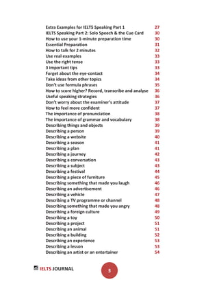IELTS JOURNAL 3
Extra Examples for IELTS Speaking Part 1 27
IELTS Speaking Part 2: Solo Speech & the Cue Card 30
How to use your 1-minute preparation time 30
Essential Preparation 31
How to talk for 2 minutes 32
Use real examples 33
Use the right tense 33
3 important tips 33
Forget about the eye-contact 34
Take ideas from other topics 34
Don’t use formula phrases 35
How to score higher? Record, transcribe and analyse 36
Useful speaking strategies 36
Don’t worry about the examiner’s attitude 37
How to feel more confident 37
The importance of pronunciation 38
The importance of grammar and vocabulary 38
Describing things and objects 39
Describing a person 39
Describing a website 40
Describing a season 41
Describing a plan 41
Describing a journey 42
Describing a conversation 43
Describing a subject 43
Describing a festival 44
Describing a piece of furniture 45
Describing something that made you laugh 46
Describing an advertisement 46
Describing a vehicle 47
Describing a TV programme or channel 48
Describing something that made you angry 48
Describing a foreign culture 49
Describing a toy 50
Describing a project 51
Describing an animal 51
Describing a building 52
Describing an experience 53
Describing a lesson 53
Describing an artist or an entertainer 54
 