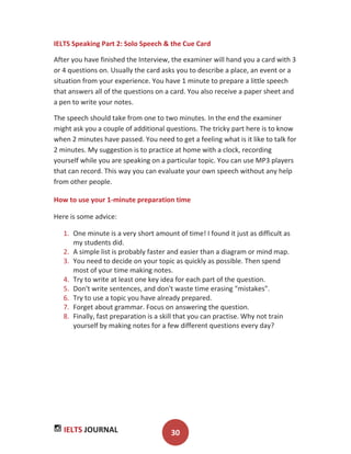 IELTS JOURNAL 30
IELTS Speaking Part 2: Solo Speech & the Cue Card
After you have finished the Interview, the examiner will hand you a card with 3
or 4 questions on. Usually the card asks you to describe a place, an event or a
situation from your experience. You have 1 minute to prepare a little speech
that answers all of the questions on a card. You also receive a paper sheet and
a pen to write your notes.
The speech should take from one to two minutes. In the end the examiner
might ask you a couple of additional questions. The tricky part here is to know
when 2 minutes have passed. You need to get a feeling what is it like to talk for
2 minutes. My suggestion is to practice at home with a clock, recording
yourself while you are speaking on a particular topic. You can use MP3 players
that can record. This way you can evaluate your own speech without any help
from other people.
How to use your 1-minute preparation time
Here is some advice:
1. One minute is a very short amount of time! I found it just as difficult as
my students did.
2. A simple list is probably faster and easier than a diagram or mind map.
3. You need to decide on your topic as quickly as possible. Then spend
most of your time making notes.
4. Try to write at least one key idea for each part of the question.
5. Don't write sentences, and don't waste time erasing "mistakes".
6. Try to use a topic you have already prepared.
7. Forget about grammar. Focus on answering the question.
8. Finally, fast preparation is a skill that you can practise. Why not train
yourself by making notes for a few different questions every day?
 