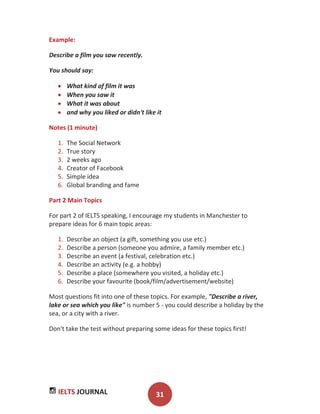 IELTS JOURNAL 31
Example:
Describe a film you saw recently.
You should say:
What kind of film it was
When you saw it
What it was about
and why you liked or didn't like it
Notes (1 minute)
1. The Social Network
2. True story
3. 2 weeks ago
4. Creator of Facebook
5. Simple idea
6. Global branding and fame
Part 2 Main Topics
For part 2 of IELTS speaking, I encourage my students in Manchester to
prepare ideas for 6 main topic areas:
1. Describe an object (a gift, something you use etc.)
2. Describe a person (someone you admire, a family member etc.)
3. Describe an event (a festival, celebration etc.)
4. Describe an activity (e.g. a hobby)
5. Describe a place (somewhere you visited, a holiday etc.)
6. Describe your favourite (book/film/advertisement/website)
Most questions fit into one of these topics. For example, "Describe a river,
lake or sea which you like" is number 5 - you could describe a holiday by the
sea, or a city with a river.
Don't take the test without preparing some ideas for these topics first!
 