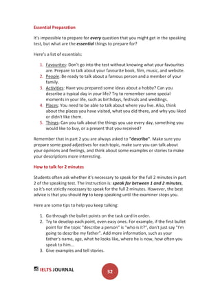 IELTS JOURNAL 32
Essential Preparation
It's impossible to prepare for every question that you might get in the speaking
test, but what are the essential things to prepare for?
Here's a list of essentials:
1. Favourites: Don't go into the test without knowing what your favourites
are. Prepare to talk about your favourite book, film, music, and website.
2. People: Be ready to talk about a famous person and a member of your
family.
3. Activities: Have you prepared some ideas about a hobby? Can you
describe a typical day in your life? Try to remember some special
moments in your life, such as birthdays, festivals and weddings.
4. Places: You need to be able to talk about where you live. Also, think
about the places you have visited, what you did there, and why you liked
or didn't like them.
5. Things: Can you talk about the things you use every day, something you
would like to buy, or a present that you received?
Remember that in part 2 you are always asked to "describe". Make sure you
prepare some good adjectives for each topic, make sure you can talk about
your opinions and feelings, and think about some examples or stories to make
your descriptions more interesting.
How to talk for 2 minutes
Students often ask whether it's necessary to speak for the full 2 minutes in part
2 of the speaking test. The instruction is: speak for between 1 and 2 minutes,
so it's not strictly necessary to speak for the full 2 minutes. However, the best
advice is that you should try to keep speaking until the examiner stops you.
Here are some tips to help you keep talking:
1. Go through the bullet points on the task card in order.
2. Try to develop each point, even easy ones. For example, if the first bullet
point for the topic "describe a person" is "who is it?", don't just say "I'm
going to describe my father". Add more information, such as your
father's name, age, what he looks like, where he is now, how often you
speak to him...
3. Give examples and tell stories.
 