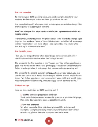IELTS JOURNAL 33
Use real examples
To improve your IELTS speaking score, use good examples to extend your
answers. Real examples or stories about yourself are the best.
Use examples in part 2 when you need to make your presentation longer. Use
them in part 3 to support your opinions.
Here's an example that helps me to extend a part 2 presentation about my
mobile phone:
"For example, yesterday I used my phone to call some friends to arrange a get-
together this weekend. Some of them didn't answer, so I either left a message
in their voicemail or I sent them a text. I also replied to a few emails while I
was waiting in a queue at the bank."
Use the right tense
- Can you use the past tense when describing a person who is still alive?
- Which tense should you use when describing a person?
The answer to the first question is yes. You can say: "My father was always a
good role model for me when I was growing up." This doesn't mean that your
father is no longer alive; it just means that you are no longer growing up!
The answer to the second question is it depends. As we saw above, you can
use the past tense, but it would also be easy to add the present and/or future
tense: "My father was always kind to me when I was a child, and he still helps
me whenever I need something. I'm sure he will always be there for me."
3 important tips
Here are three quick tips for IELTS speaking part 2:
1. Use the 1 minute preparation time well
Think about how you would answer the question in your own language,
then write down as many ideas as possible in English.
2. Give real examples
Say what you really think, talk about your real life, and give real
examples. Examples are really important; whenever you don't know
what to say, give an example from your own experience.
 