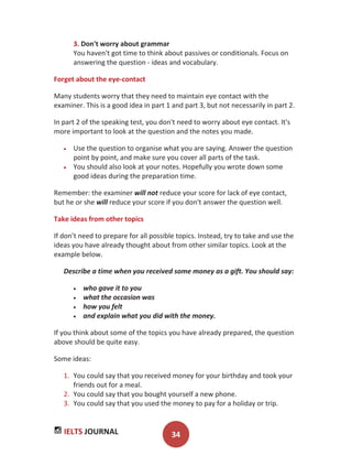 IELTS JOURNAL 34
3. Don't worry about grammar
You haven't got time to think about passives or conditionals. Focus on
answering the question - ideas and vocabulary.
Forget about the eye-contact
Many students worry that they need to maintain eye contact with the
examiner. This is a good idea in part 1 and part 3, but not necessarily in part 2.
In part 2 of the speaking test, you don't need to worry about eye contact. It's
more important to look at the question and the notes you made.
Use the question to organise what you are saying. Answer the question
point by point, and make sure you cover all parts of the task.
You should also look at your notes. Hopefully you wrote down some
good ideas during the preparation time.
Remember: the examiner will not reduce your score for lack of eye contact,
but he or she will reduce your score if you don't answer the question well.
Take ideas from other topics
If don’t need to prepare for all possible topics. Instead, try to take and use the
ideas you have already thought about from other similar topics. Look at the
example below.
Describe a time when you received some money as a gift. You should say:
who gave it to you
what the occasion was
how you felt
and explain what you did with the money.
If you think about some of the topics you have already prepared, the question
above should be quite easy.
Some ideas:
1. You could say that you received money for your birthday and took your
friends out for a meal.
2. You could say that you bought yourself a new phone.
3. You could say that you used the money to pay for a holiday or trip.
 