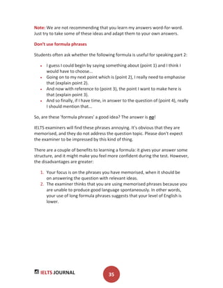 IELTS JOURNAL 35
Note: We are not recommending that you learn my answers word-for-word.
Just try to take some of these ideas and adapt them to your own answers.
Don’t use formula phrases
Students often ask whether the following formula is useful for speaking part 2:
I guess I could begin by saying something about (point 1) and I think I
would have to choose...
Going on to my next point which is (point 2), I really need to emphasise
that (explain point 2).
And now with reference to (point 3), the point I want to make here is
that (explain point 3).
And so finally, if I have time, in answer to the question of (point 4), really
I should mention that...
So, are these 'formula phrases' a good idea? The answer is no!
IELTS examiners will find these phrases annoying. It's obvious that they are
memorised, and they do not address the question topic. Please don't expect
the examiner to be impressed by this kind of thing.
There are a couple of benefits to learning a formula: it gives your answer some
structure, and it might make you feel more confident during the test. However,
the disadvantages are greater:
1. Your focus is on the phrases you have memorised, when it should be
on answering the question with relevant ideas.
2. The examiner thinks that you are using memorised phrases because you
are unable to produce good language spontaneously. In other words,
your use of long formula phrases suggests that your level of English is
lower.
 