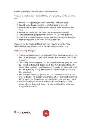 IELTS JOURNAL 36
How to score higher? Record, transcribe and analyse
Here are some steps that you could follow when practising for the speaking
test:
1. Choose a real speaking test from one of the Cambridge books.
2. Record yourself answering one or all of the parts of the test.
3. Listen to the recording and transcribe it (write down everything you
said).
4. Analyse the transcript. How could your answers be improved?
5. Take some time to prepare better answers for the same questions.
6. Try the same questions again! Record yourself, transcribe and analyse.
7. Repeat the process a few times until you are happy.
Imagine if you did this kind of hard work every day for a month. You'd
definitely be more confident and better prepared than you are now.
Useful speaking strategies
1. Try to develop each bullet point in detail. If you don't say enough for the
first two or three points, you'll find yourself with too much time for the
last point.
2. Tell a story! My second point tells the story of how I was given the chair
by a friend, and I could probably speak for 2 minutes about this point
alone. When you tell a story about something real that happened, you'll
find it easy to keep talking. Stories are also interesting for the listener
(the examiner).
3. Add examples. In point 3, you can see that I added an example at the
end ("last night I fell asleep in my armchair while I was watching a film").
I could easily take this example and develop it into another short story.
4. When describing an object, don't forget the simple things like size,
colour (I forgot that one!), shape, material, position ("just under my
living room window").
 