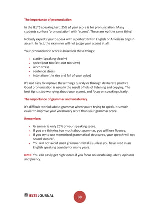 IELTS JOURNAL 38
The importance of pronunciation
In the IELTS speaking test, 25% of your score is for pronunciation. Many
students confuse 'pronunciation' with 'accent'. These are not the same thing!
Nobody expects you to speak with a perfect British English or American English
accent. In fact, the examiner will not judge your accent at all.
Your pronunciation score is based on these things:
clarity (speaking clearly)
speed (not too fast, not too slow)
word stress
sentence stress
intonation (the rise and fall of your voice)
It's not easy to improve these things quickly or through deliberate practice.
Good pronunciation is usually the result of lots of listening and copying. The
best tip is: stop worrying about your accent, and focus on speaking clearly.
The importance of grammar and vocabulary
It's difficult to think about grammar when you're trying to speak. It's much
easier to improve your vocabulary score than your grammar score.
Remember:
Grammar is only 25% of your speaking score.
If you are thinking too much about grammar, you will lose fluency.
If you try to use memorised grammatical structures, your speech will not
sound 'natural'.
You will not avoid small grammar mistakes unless you have lived in an
English speaking country for many years.
Note: You can easily get high scores if you focus on vocabulary, ideas, opinions
and fluency.
 