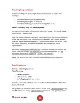 IELTS JOURNAL 39
Describing things and objects
In IELTS speaking part 2, you might be asked to describe an object. For
example:
Describe something you bought recently.
Describe a gift you gave or received.
Describe something you own which is important to you.
Choose something easy, like a mobile phone:
I'm going to describe my mobile phone. I bought it online / in a mobile phone
shop / it was a present from...
I use the phone to keep in touch with friends and family, for communication by
voice, text and email. It has various features like video, MP3 player, wireless
Internet, digital camera and games. It's easy to share photos and music. I use it
for almost everything, it even has a calendar that reminds me about
appointments.
My phone is an essential part of my life. It holds my contacts, my photos, my
music collection. I've got instant access to my favourite websites. It's like
having my whole life in my pocket. I couldn't live without it.
Note: The best phrases for IELTS band 7 or higher have been underlined.
Describing a person
Describe a person you admire.
You should say:
who the person is
what he or she is like
and why you admire him or her.
Here are some ideas. The best band 7 vocabulary items and collocations have
been underlined.
I'm going to talk about my father because he has been a major influence in my
life. My father was always a good role model for me as I was growing up. He's
 