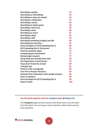IELTS JOURNAL 4
Describing a garden 55
Describing an old building 56
Describing an open-air market 56
Describing a celebration 57
Describing a school 58
Describing an indoor game 58
Describing a local area 59
Describing a prize 60
Describing an event 61
Describing a place 62
Describing a skill 63
Describing something naughty you did 64
Describing your favorite … 65
Extra Examples for IELTS Speaking Part 2 66
IELTS Speaking Part 3: Discussion 75
Common question types 75
Comparing past and present 77
Giving longer answers 77
Using what you already know well 78
The importance of verb tenses 79
If you don’t know the answer 80
3 Simple Tips 81
Think it is like a paragraph 82
Your Part 3 Answer Structure 83
Common Part 3 Questions with sample answers 84
Have an opinion! 96
Extra Examples for IELTS Speaking Part 3 99
Keep in touch 101
Use this book together with the instagram page @ieltsjournal
The instagram page contains lessons that show how to use the ideas
from this book. You can keep in touch with the author there and ask
your questions.
 