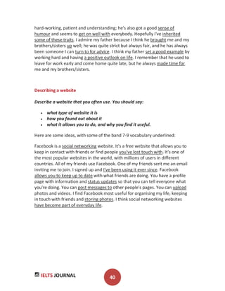 IELTS JOURNAL 40
hard-working, patient and understanding; he's also got a good sense of
humour and seems to get on well with everybody. Hopefully I've inherited
some of these traits. I admire my father because I think he brought me and my
brothers/sisters up well; he was quite strict but always fair, and he has always
been someone I can turn to for advice. I think my father set a good example by
working hard and having a positive outlook on life. I remember that he used to
leave for work early and come home quite late, but he always made time for
me and my brothers/sisters.
Describing a website
Describe a website that you often use. You should say:
what type of website it is
how you found out about it
what it allows you to do, and why you find it useful.
Here are some ideas, with some of the band 7-9 vocabulary underlined:
Facebook is a social networking website. It's a free website that allows you to
keep in contact with friends or find people you've lost touch with. It's one of
the most popular websites in the world, with millions of users in different
countries. All of my friends use Facebook. One of my friends sent me an email
inviting me to join. I signed up and I've been using it ever since. Facebook
allows you to keep up to date with what friends are doing. You have a profile
page with information and status updates so that you can tell everyone what
you're doing. You can post messages to other people's pages. You can upload
photos and videos. I find Facebook most useful for organising my life, keeping
in touch with friends and storing photos. I think social networking websites
have become part of everyday life.
 
