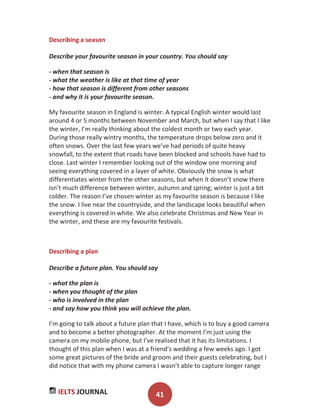 IELTS JOURNAL 41
Describing a season
Describe your favourite season in your country. You should say
- when that season is
- what the weather is like at that time of year
- how that season is different from other seasons
- and why it is your favourite season.
My favourite season in England is winter. A typical English winter would last
around 4 or 5 months between November and March, but when I say that I like
the winter, I’m really thinking about the coldest month or two each year.
During those really wintry months, the temperature drops below zero and it
often snows. Over the last few years we’ve had periods of quite heavy
snowfall, to the extent that roads have been blocked and schools have had to
close. Last winter I remember looking out of the window one morning and
seeing everything covered in a layer of white. Obviously the snow is what
differentiates winter from the other seasons, but when it doesn’t snow there
isn’t much difference between winter, autumn and spring; winter is just a bit
colder. The reason I’ve chosen winter as my favourite season is because I like
the snow. I live near the countryside, and the landscape looks beautiful when
everything is covered in white. We also celebrate Christmas and New Year in
the winter, and these are my favourite festivals.
Describing a plan
Describe a future plan. You should say
- what the plan is
- when you thought of the plan
- who is involved in the plan
- and say how you think you will achieve the plan.
I’m going to talk about a future plan that I have, which is to buy a good camera
and to become a better photographer. At the moment I’m just using the
camera on my mobile phone, but I’ve realised that it has its limitations. I
thought of this plan when I was at a friend’s wedding a few weeks ago. I got
some great pictures of the bride and groom and their guests celebrating, but I
did notice that with my phone camera I wasn’t able to capture longer range
 