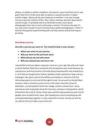 IELTS JOURNAL 42
photos, or photos in darker conditions; the phone’s zoom and flash aren’t very
good. Next time I’d like to be able to capture a special occasion in higher
quality images. Obviously this plan depends on whether I can save enough
money to buy the camera I’d like. Also, before making a decision about which
camera to get, I’ll probably talk to a friend who knows more about
photography than I do. In terms of buying a camera, I’ll achieve this plan if I
can save some money! In terms of becoming a better photographer, I think I’ll
achieve that goal by experimenting with my new camera and by learning as I
go along.
Describing a journey
Describe a journey you went on. You should include in your answer:
Where you went on your journey
Why you went to this particular place
What did you do and with whom
Why you enjoyed your journey or not
I would like to tell you about a journey I went on a year ago. My wife and I took
a trip to Holland. Both of us wanted to visit Amsterdam very much because we
saw pictures and heard stories of friends about how beautiful and wonderful it
is. So finally we bought plane tickets, booked a hotel, packed our bags and our
trip began. We spent a lot of time before our holiday in research of all the
interesting places to visit and all the sights to see. So we went to Amstell Beer
museum, took a romantic sunset cruise in the water channels, drove to
Volendam, a small prettiest fisherman village, visited a cheese farm. Every
evening we took long walks along the channels, resting in small gardens, which
Amsterdam has a lot of. Street artists were performing everywhere and a lot of
people came to watch their show. We enjoyed very much everything we did
and especially being together in such a beautiful country. Having my wife by
my side on this trip made it even more fun.
 