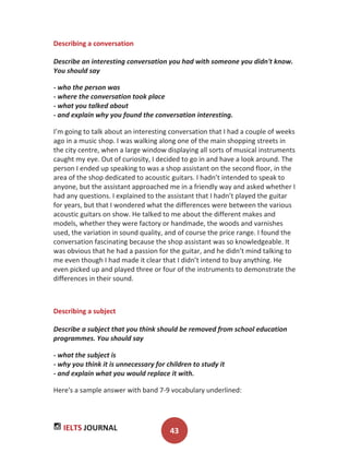 IELTS JOURNAL 43
Describing a conversation
Describe an interesting conversation you had with someone you didn't know.
You should say
- who the person was
- where the conversation took place
- what you talked about
- and explain why you found the conversation interesting.
I’m going to talk about an interesting conversation that I had a couple of weeks
ago in a music shop. I was walking along one of the main shopping streets in
the city centre, when a large window displaying all sorts of musical instruments
caught my eye. Out of curiosity, I decided to go in and have a look around. The
person I ended up speaking to was a shop assistant on the second floor, in the
area of the shop dedicated to acoustic guitars. I hadn’t intended to speak to
anyone, but the assistant approached me in a friendly way and asked whether I
had any questions. I explained to the assistant that I hadn’t played the guitar
for years, but that I wondered what the differences were between the various
acoustic guitars on show. He talked to me about the different makes and
models, whether they were factory or handmade, the woods and varnishes
used, the variation in sound quality, and of course the price range. I found the
conversation fascinating because the shop assistant was so knowledgeable. It
was obvious that he had a passion for the guitar, and he didn’t mind talking to
me even though I had made it clear that I didn’t intend to buy anything. He
even picked up and played three or four of the instruments to demonstrate the
differences in their sound.
Describing a subject
Describe a subject that you think should be removed from school education
programmes. You should say
- what the subject is
- why you think it is unnecessary for children to study it
- and explain what you would replace it with.
Here's a sample answer with band 7-9 vocabulary underlined:
 