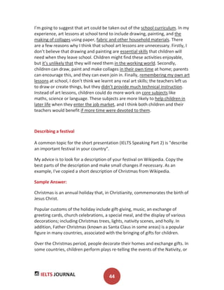 IELTS JOURNAL 44
I’m going to suggest that art could be taken out of the school curriculum. In my
experience, art lessons at school tend to include drawing, painting, and the
making of collages using paper, fabric and other household materials. There
are a few reasons why I think that school art lessons are unnecessary. Firstly, I
don’t believe that drawing and painting are essential skills that children will
need when they leave school. Children might find these activities enjoyable,
but it’s unlikely that they will need them in the working world. Secondly,
children can draw, paint and make collages in their own time at home; parents
can encourage this, and they can even join in. Finally, remembering my own art
lessons at school, I don’t think we learnt any real art skills; the teachers left us
to draw or create things, but they didn’t provide much technical instruction.
Instead of art lessons, children could do more work on core subjects like
maths, science or language. These subjects are more likely to help children in
later life when they enter the job market, and I think both children and their
teachers would benefit if more time were devoted to them.
Describing a festival
A common topic for the short presentation (IELTS Speaking Part 2) is "describe
an important festival in your country".
My advice is to look for a description of your festival on Wikipedia. Copy the
best parts of the description and make small changes if necessary. As an
example, I've copied a short description of Christmas from Wikipedia.
Sample Answer:
Christmas is an annual holiday that, in Christianity, commemorates the birth of
Jesus Christ.
Popular customs of the holiday include gift-giving, music, an exchange of
greeting cards, church celebrations, a special meal, and the display of various
decorations; including Christmas trees, lights, nativity scenes, and holly. In
addition, Father Christmas (known as Santa Claus in some areas) is a popular
figure in many countries, associated with the bringing of gifts for children.
Over the Christmas period, people decorate their homes and exchange gifts. In
some countries, children perform plays re-telling the events of the Nativity, or
 