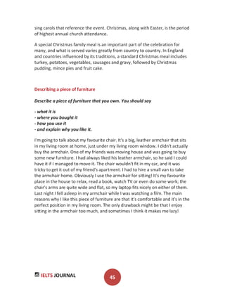 IELTS JOURNAL 45
sing carols that reference the event. Christmas, along with Easter, is the period
of highest annual church attendance.
A special Christmas family meal is an important part of the celebration for
many, and what is served varies greatly from country to country. In England
and countries influenced by its traditions, a standard Christmas meal includes
turkey, potatoes, vegetables, sausages and gravy, followed by Christmas
pudding, mince pies and fruit cake.
Describing a piece of furniture
Describe a piece of furniture that you own. You should say
- what it is
- where you bought it
- how you use it
- and explain why you like it.
I'm going to talk about my favourite chair. It's a big, leather armchair that sits
in my living room at home, just under my living room window. I didn't actually
buy the armchair. One of my friends was moving house and was going to buy
some new furniture. I had always liked his leather armchair, so he said I could
have it if I managed to move it. The chair wouldn't fit in my car, and it was
tricky to get it out of my friend's apartment. I had to hire a small van to take
the armchair home. Obviously I use the armchair for sitting! It's my favourite
place in the house to relax, read a book, watch TV or even do some work; the
chair's arms are quite wide and flat, so my laptop fits nicely on either of them.
Last night I fell asleep in my armchair while I was watching a film. The main
reasons why I like this piece of furniture are that it's comfortable and it's in the
perfect position in my living room. The only drawback might be that I enjoy
sitting in the armchair too much, and sometimes I think it makes me lazy!
 