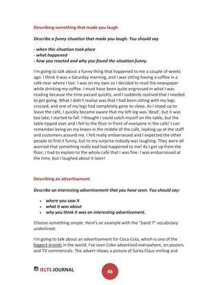 IELTS JOURNAL 46
Describing something that made you laugh
Describe a funny situation that made you laugh. You should say
- when this situation took place
- what happened
- how you reacted and why you found the situation funny.
I'm going to talk about a funny thing that happened to me a couple of weeks
ago. I think it was a Saturday morning, and I was sitting having a coffee in a
café near where I live. I was on my own so I decided to read the newspaper
while drinking my coffee. I must have been quite engrossed in what I was
reading because the time passed quickly, and I suddenly realised that I needed
to get going. What I didn't realise was that I had been sitting with my legs
crossed, and one of my legs had completely gone to sleep. As I stood up to
leave the café, I quickly became aware that my left leg was 'dead', but it was
too late; I started to fall. I thought I could catch myself on the table, but the
table tipped over and I fell to the floor in front of everyone in the café! I can
remember being on my knees in the middle of the café, looking up at the staff
and customers around me. I felt really embarrassed and I expected the other
people to find it funny, but to my surprise nobody was laughing. They were all
worried that something really bad had happened to me! As I got up from the
floor, I had to explain to the whole café that I was fine. I was embarrassed at
the time, but I laughed about it later!
Describing an advertisement
Describe an interesting advertisement that you have seen. You should say:
where you saw it
what it was about
why you think it was an interesting advertisement.
Choose something simple. Here's an example with the "band 7" vocabulary
underlined:
I'm going to talk about an advertisement for Coca-Cola, which is one of the
biggest brands in the world. I've seen Coke advertised everywhere, on posters
and TV commercials. The advert shows a picture of Santa Claus smiling and
 