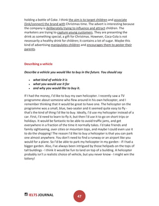 IELTS JOURNAL 47
holding a bottle of Coke. I think the aim is to target children and associate
(link/connect) the brand with Christmas time. The advert is interesting because
the company is deliberately trying to influence and attract children. The
marketers are trying to capture young customers. They are presenting the
drink as something special, a gift for Christmas. However, Coca-Cola is not
necessarily a healthy drink for children; it contains a lot of sugar. Maybe this
kind of advertising manipulates children and encourages them to pester their
parents.
Describing a vehicle
Describe a vehicle you would like to buy in the future. You should say
what kind of vehicle it is
what you would use it for
and why you would like to buy it.
If I had the money, I’d like to buy my own helicopter. I recently saw a TV
programme about someone who flew around in his own helicopter, and I
remember thinking that it would be great to have one. The helicopter on the
programme was a small, blue, two-seater and it seemed quite easy to fly -
that's the kind of thing I'd like to buy. Ideally, I’d use my helicopter instead of a
car. First, I’d need to learn to fly it, but then I’d use it to go on short trips or
holidays. It would be fantastic to be able to avoid traffic jams, and get
everywhere in a fraction of the time it normally takes. I’d take friends and
family sightseeing, over cities or mountain tops, and maybe I could even use it
to do the shopping! The reason I’d like to buy a helicopter is that you can park
one almost anywhere. You don’t need to find a runway or an airport like you
would for a plane. So I’d be able to park my helicopter in my garden - if I had a
bigger garden. Also, I’ve always been intrigued by those helipads on the tops of
tall buildings - I think it would be fun to land on top of a building. A helicopter
probably isn’t a realistic choice of vehicle, but you never know - I might win the
lottery!
 