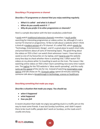 IELTS JOURNAL 48
Describing a TV programme or channel
Describe a TV programme or channel that you enjoy watching regularly.
What it is called and what is it about?
When do you usually watch it ?
Why do you prefer it to other programmes or channels?
Here's a sample description with the best vocabulary underlined:
I rarely watch traditional television channels nowadays; I much prefer
searching for interesting programmes or videos online. So, although it’s not a
normal TV channel or programme, I’d like to talk about a website which I think
is kind of a modern version of a TV channel. It’s called TED, which stands for
‘Technology, Entertainment, Design’, and it’s a great place to watch short talks
and presentations about all sorts of interesting topics. The good thing about
the videos on TED is that I can watch them whenever I want. I have ted.com
saved as one of my favourites on my laptop, and I tend to visit the website
every few days to check whether there is anything new. I often watch TED
videos on my phone while I’m travelling to work on the train. The reason I like
watching online videos on TED is that I learn something new every time I watch
one. The tagline for the TED website is ‘ideas worth spreading’, and this really
sums up the appeal of the site for me. Instead of watching meaningless soap
operas and talk shows on TV, I’d much rather spend 10 minutes watching
someone talk about a breakthrough in technology, science or healthcare.
Describing something that made you angry
Describe a situation that made you angry. You should say
when it happened
what happened
how you felt
A recent situation that made me angry was getting stuck in a traffic jam on the
way to meet some friends. It was last Sunday lunchtime, and I didn’t expect
there to be much traffic; people don’t work on Sundays, so the roads aren’t
usually very busy.
 
