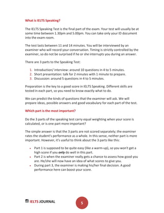 IELTS JOURNAL 5
What is IELTS Speaking?
The IELTS Speaking Test is the final part of the exam. Your test will usually be at
some time between 1.30pm and 5.00pm. You can take only your ID document
into the exam room.
The test lasts between 11 and 14 minutes. You will be interviewed by an
examiner who will record your conversation. Timing is strictly controlled by the
examiner, so do not be surprised if he or she interrupts you during an answer.
There are 3 parts to the Speaking Test:
1. Introduction/ interview: around 10 questions in 4 to 5 minutes.
2. Short presentation: talk for 2 minutes with 1 minute to prepare.
3. Discussion: around 5 questions in 4 to 5 minutes.
Preparation is the key to a good score in IELTS Speaking. Different skills are
tested in each part, so you need to know exactly what to do.
We can predict the kinds of questions that the examiner will ask. We will
prepare ideas, possible answers and good vocabulary for each part of the test.
Which part is the most important?
Do the 3 parts of the speaking test carry equal weighting when your score is
calculated, or is one part more important?
The simple answer is that the 3 parts are not scored separately; the examiner
rates the student's performance as a whole. In this sense, neither part is more
important. However, it's useful to think about the 3 parts like this:
Part 1 is supposed to be quite easy (like a warm-up), so you won't get a
high score if you only do well in this part.
Part 2 is when the examiner really gets a chance to assess how good you
are. He/she will now have an idea of what scores to give you.
During part 3, the examiner is making his/her final decision. A good
performance here can boost your score.
 