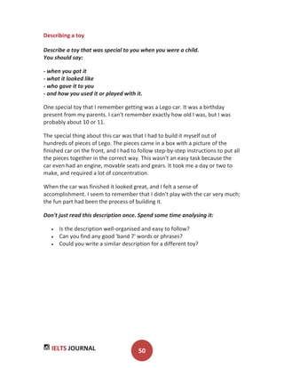 IELTS JOURNAL 50
Describing a toy
Describe a toy that was special to you when you were a child.
You should say:
- when you got it
- what it looked like
- who gave it to you
- and how you used it or played with it.
One special toy that I remember getting was a Lego car. It was a birthday
present from my parents. I can't remember exactly how old I was, but I was
probably about 10 or 11.
The special thing about this car was that I had to build it myself out of
hundreds of pieces of Lego. The pieces came in a box with a picture of the
finished car on the front, and I had to follow step-by-step instructions to put all
the pieces together in the correct way. This wasn't an easy task because the
car even had an engine, movable seats and gears. It took me a day or two to
make, and required a lot of concentration.
When the car was finished it looked great, and I felt a sense of
accomplishment. I seem to remember that I didn't play with the car very much;
the fun part had been the process of building it.
Don't just read this description once. Spend some time analysing it:
Is the description well-organised and easy to follow?
Can you find any good 'band 7' words or phrases?
Could you write a similar description for a different toy?
 