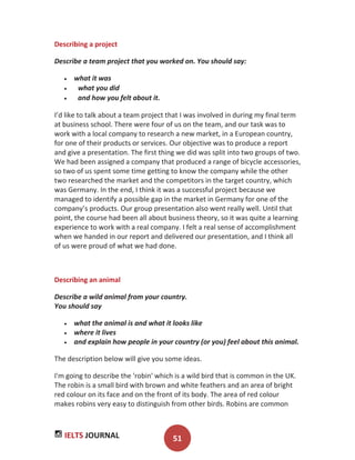IELTS JOURNAL 51
Describing a project
Describe a team project that you worked on. You should say:
what it was
what you did
and how you felt about it.
I’d like to talk about a team project that I was involved in during my final term
at business school. There were four of us on the team, and our task was to
work with a local company to research a new market, in a European country,
for one of their products or services. Our objective was to produce a report
and give a presentation. The first thing we did was split into two groups of two.
We had been assigned a company that produced a range of bicycle accessories,
so two of us spent some time getting to know the company while the other
two researched the market and the competitors in the target country, which
was Germany. In the end, I think it was a successful project because we
managed to identify a possible gap in the market in Germany for one of the
company’s products. Our group presentation also went really well. Until that
point, the course had been all about business theory, so it was quite a learning
experience to work with a real company. I felt a real sense of accomplishment
when we handed in our report and delivered our presentation, and I think all
of us were proud of what we had done.
Describing an animal
Describe a wild animal from your country.
You should say
what the animal is and what it looks like
where it lives
and explain how people in your country (or you) feel about this animal.
The description below will give you some ideas.
I'm going to describe the 'robin' which is a wild bird that is common in the UK.
The robin is a small bird with brown and white feathers and an area of bright
red colour on its face and on the front of its body. The area of red colour
makes robins very easy to distinguish from other birds. Robins are common
 