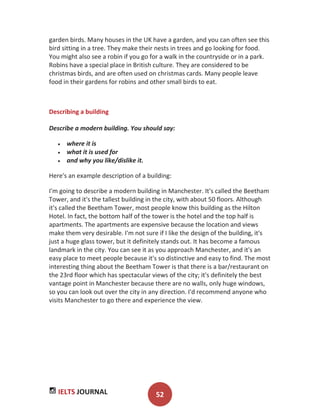 IELTS JOURNAL 52
garden birds. Many houses in the UK have a garden, and you can often see this
bird sitting in a tree. They make their nests in trees and go looking for food.
You might also see a robin if you go for a walk in the countryside or in a park.
Robins have a special place in British culture. They are considered to be
christmas birds, and are often used on christmas cards. Many people leave
food in their gardens for robins and other small birds to eat.
Describing a building
Describe a modern building. You should say:
where it is
what it is used for
and why you like/dislike it.
Here's an example description of a building:
I'm going to describe a modern building in Manchester. It's called the Beetham
Tower, and it's the tallest building in the city, with about 50 floors. Although
it's called the Beetham Tower, most people know this building as the Hilton
Hotel. In fact, the bottom half of the tower is the hotel and the top half is
apartments. The apartments are expensive because the location and views
make them very desirable. I'm not sure if I like the design of the building, it's
just a huge glass tower, but it definitely stands out. It has become a famous
landmark in the city. You can see it as you approach Manchester, and it's an
easy place to meet people because it's so distinctive and easy to find. The most
interesting thing about the Beetham Tower is that there is a bar/restaurant on
the 23rd floor which has spectacular views of the city; it's definitely the best
vantage point in Manchester because there are no walls, only huge windows,
so you can look out over the city in any direction. I'd recommend anyone who
visits Manchester to go there and experience the view.
 