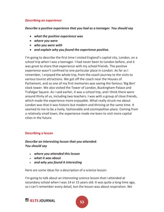 IELTS JOURNAL 53
Describing an experience
Describe a positive experience that you had as a teenager. You should say
what the positive experience was
where you were
who you were with
and explain why you found the experience positive.
I’m going to describe the first time I visited England’s capital city, London, on a
school trip when I was a teenager. I had never been to London before, and it
was great to share that experience with my school friends. The positive
experience wasn’t confined to one particular place in London. As far as I
remember, I enjoyed the whole trip, from the coach journey to the visits to
various tourist attractions. We got off the coach near the Houses of
Parliament, and so one of my first memories was seeing the famous ‘Big Ben’
clock tower. We also visited the Tower of London, Buckingham Palace and
Trafalgar Square. As I said earlier, it was a school trip, and I think there were
around thirty of us, including two teachers. I was with a group of close friends,
which made the experience more enjoyable. What really struck me about
London was that it was historic but modern and thriving at the same time. It
seemed to me to be a lively, fashionable and cosmopolitan place. Coming from
a relatively small town, the experience made me keen to visit more capital
cities in the future.
Describing a lesson
Describe an interesting lesson that you attended.
You should say
where you attended this lesson
what it was about
and why you found it interesting
Here are some ideas for a description of a science lesson:
I'm going to talk about an interesting science lesson that I attended at
secondary school when I was 14 or 15 years old. It was quite a long time ago,
so I can't remember every detail, but the lesson was about respiration. We
 