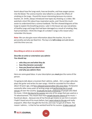 IELTS JOURNAL 54
learnt about how the lungs work, how we breathe, and how oxygen passes
into the blood. The science teacher also talked to us about the effects of
smoking on the lungs. I found this lesson interesting because my science
teacher, Dr. Smith, always introduced new topics by showing us a video. We
watched a short film about how respiration works, and I found this much
easier to understand than a science textbook. The film showed diagrams of the
lungs to explain the breathing process. Later in the lesson we saw real photos
of healthy lungs and lungs that had been damaged as a result of smoking; they
had turned black. I think the image of a smoker's lungs is the reason why I
remember this lesson.
Note: We can also give more information about the teacher, his or her
personality and why we liked him. The key is to tell a story and add details
until the time runs out.
Describing an artist or an entertainer
Describe an artist or entertainer you admire
You should say
who they are and what they do
how they became successful
how you found out about them
and why you admire them
Here are some good ideas. In your description you must give the name of the
person.
I’m going to talk about a musician that I admire, called... He’s a singer who also
plays the guitar and writes his own songs. I think he recorded his first album
about 10 years ago, and he’s released several other CDs since then. He became
successful after many years of writing songs and performing live in small
venues all over the country. Gradually he built a following of people who liked
his music. I think the key to his success was one of his songs that was used on a
TV advertisement. This meant that more people became aware of his music. I
found out about... because one of my friends got tickets to see him in concert.
I hadn’t heard any of his music before, but I went along to the gig and really
enjoyed it. After that I bought the first CD, and now I’ve got all of them. The
reason I admire... is that he has worked hard for his success: it takes years of
 