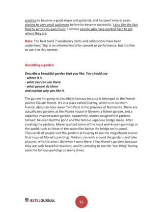 IELTS JOURNAL 55
practice to become a good singer and guitarist, and he spent several years
playing to very small audiences before he became successful. I also like the fact
that he writes his own music. I admire people who have worked hard to get
where they are.
Note: The best band 7 vocabulary items and collocations have been
underlined. 'Gig' is an informal word for concert or performance, but it is fine
to use it in this context.
Describing a garden
Describe a beautiful garden that you like. You should say
- where it is
- what you can see there
- what people do there
and explain why you like it.
The garden I'm going to describe is famous because it belonged to the French
painter Claude Monet. It's in a place called Giverny, which is in northern
France, about an hour away from Paris in the province of Normandy. There are
actually two gardens at the Monet house in Giverny: a flower garden, and a
Japanese inspired water garden. Apparently, Monet designed the gardens
himself; he even had the pond and the famous Japanese bridge made. After
creating the gardens, Monet painted some of the most well-known paintings in
the world, such as those of the waterlilies below the bridge on his pond.
Thousands of people visit the gardens at Giverny to see the magnificent scenes
that inspired Monet's paintings. Visitors can walk around the gardens and take
pictures, which is what I did when I went there. I like Monet's gardens because
they are such beautiful creations, and it's amazing to see the 'real thing' having
seen the famous paintings so many times.
 