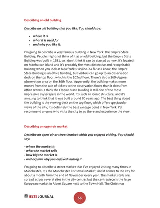 IELTS JOURNAL 56
Describing an old building
Describe an old building that you like. You should say:
where it is
what it is used for
and why you like it.
I'm going to describe a very famous building in New York: the Empire State
Building. People might not think of it as an old building, but the Empire State
Building was built in 1931, so I don't think it can be classed as new. It's located
on Manhattan island and it's probably the most distinctive and recognisable
building when you look at New York's skyline. As far as I know, the Empire
State Building is an office building, but visitors can go up to an observation
deck on the top floor, which is the 102nd floor. There's also a 360-degree
observation area on the 86th floor. Apparently, the building makes more
money from the sale of tickets to the observation floors than it does from
office rentals. I think the Empire State Building is still one of the most
impressive skyscrapers in the world. It's such an iconic structure, and it's
amazing to think that it was built around 80 years ago. The best thing about
the building is the viewing deck on the top floor, which offers spectacular
views of the city; it's definitely the best vantage point in New York. I'd
recommend anyone who visits the city to go there and experience the view.
Describing an open-air market
Describe an open-air or street market which you enjoyed visiting. You should
say:
- where the market is
- what the market sells
- how big the market is
- and explain why you enjoyed visiting it.
I’m going to describe a street market that I’ve enjoyed visiting many times in
Manchester. It’s the Manchester Christmas Market, and it comes to the city for
about a month from the end of November every year. The market stalls are
spread across several sites in the city centre, but the centrepiece is the large
European market in Albert Square next to the Town Hall. The Christmas
 
