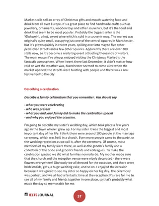 IELTS JOURNAL 57
Market stalls sell an array of Christmas gifts and mouth-watering food and
drink from all over Europe. It’s a great place to find handmade crafts such as
jewellery, ornaments, wooden toys and other souvenirs, but it’s the food and
drink that seem to be most popular. Probably the biggest seller is the
‘Gluhwein’, a hot, sweet wine which is sold in a souvenir mug. The market was
originally quite small, occupying just one of the central squares in Manchester,
but it’s grown quickly in recent years, spilling over into maybe five other
pedestrian streets and a few other squares. Apparently there are over 200
stalls now, so it’s become a really big event attracting thousands of visitors.
The main reason I’ve always enjoyed visiting the Christmas Market is the
fantastic atmosphere. When I went there last December, it didn’t matter how
cold or wet the weather was, Manchester seemed to come alive when the
market opened; the streets were bustling with people and there was a real
festive feel to the city.
Describing a celebration
Describe a family celebration that you remember. You should say
- what you were celebrating
- who was present
- what you and your family did to make the celebration special
- and why you enjoyed the occasion.
I’m going to describe my sister’s wedding day, which took place a few years
ago in the town where I grew up. For my sister it was the biggest and most
important day of her life. I think there were around 100 people at the marriage
ceremony, which was held in a church. Even more people came to the party, or
the wedding reception as we call it, after the ceremony. Of course, most
members of my family were there, as well as the groom’s family and a
collection of the bride and groom's friends and colleagues. To make the
celebration special, we did what families normally do. My mother made sure
that the church and the reception venue were nicely decorated - there were
flowers everywhere! Obviously we all dressed for the occasion, and there were
bridesmaids, gifts, a huge wedding cake, and so on. I enjoyed the occasion
because it was great to see my sister so happy on her big day. The ceremony
was perfect, and we all had a fantastic time at the reception. It’s rare for me to
see all of my family and friends together in one place, so that’s probably what
made the day so memorable for me.
 